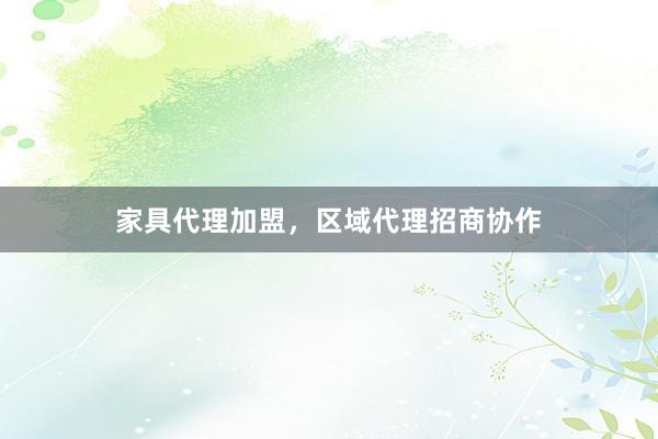 家具代理加盟，区域代理招商协作