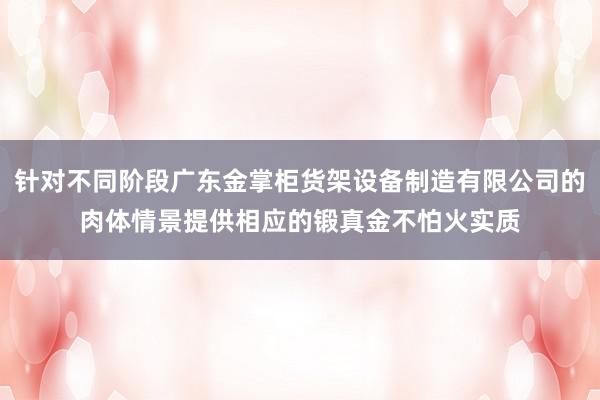 针对不同阶段广东金掌柜货架设备制造有限公司的肉体情景提供相应的锻真金不怕火实质